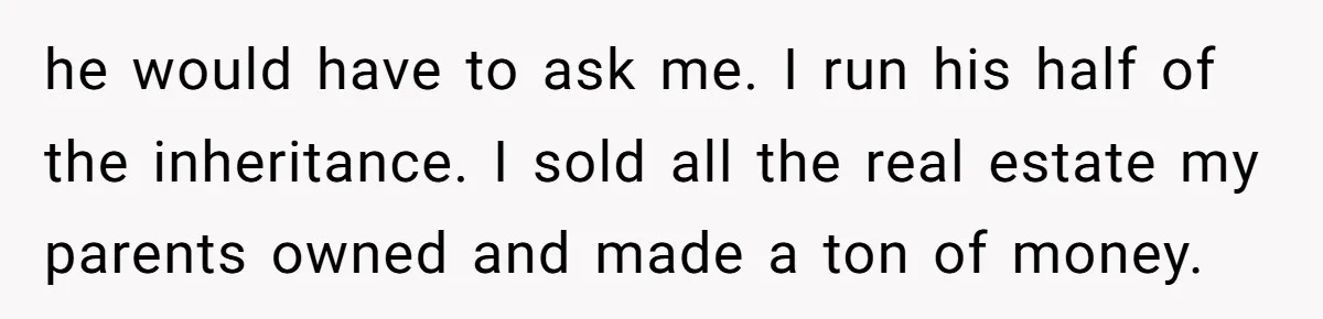 he would have to ask me. I run his half of the inheritance. I sold all the real estate my parents owned and made a ton of money.