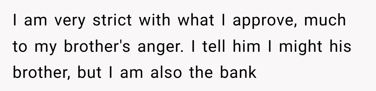 I am very strict with what I approve, much to my brother's anger. I tell him I might his brother, but I am also the bank