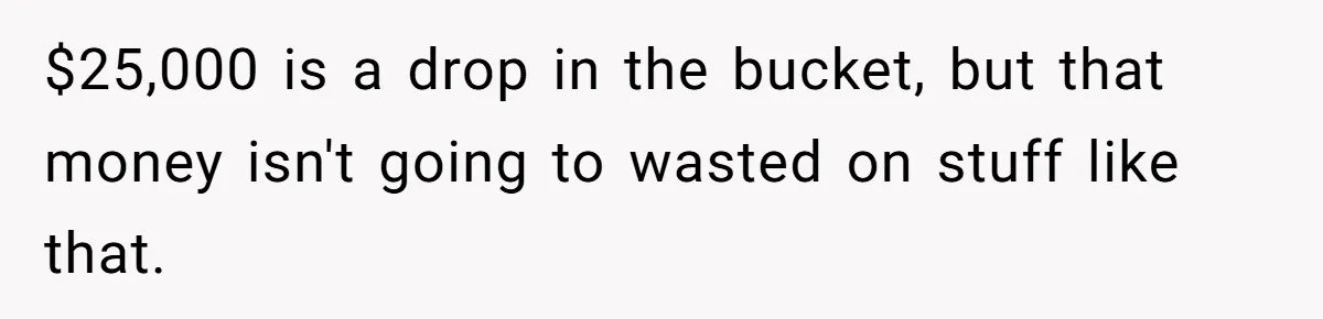 $25,000 is a drop in the bucket, but that money isn't going to wasted on stuff like that.