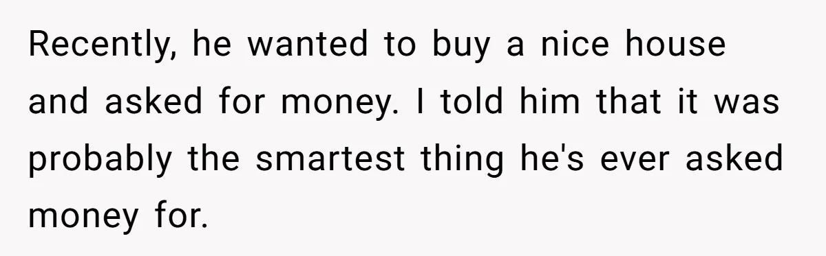 Recently, he wanted to buy a nice house and asked for money. I told him that it was probably the smartest thing he's ever asked money for.