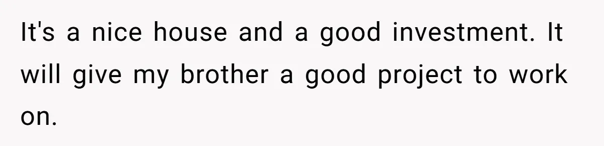 It's a nice house and a good investment. It will give my brother a good project to work on.