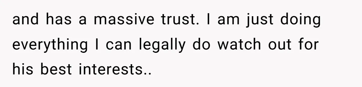 and has a massive trust. I am just doing everything I can legally do watch out for his best interests..