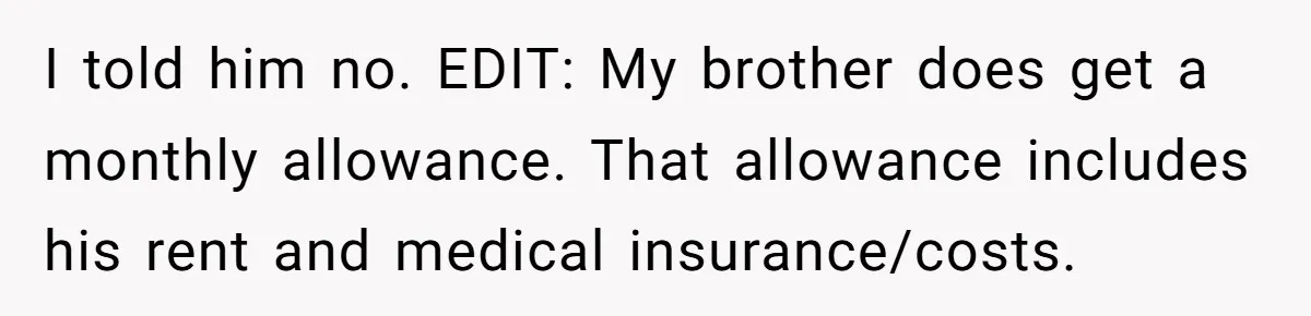 I told him no. EDIT: My brother does get a monthly allowance. That allowance includes his rent and medical insurance/costs.