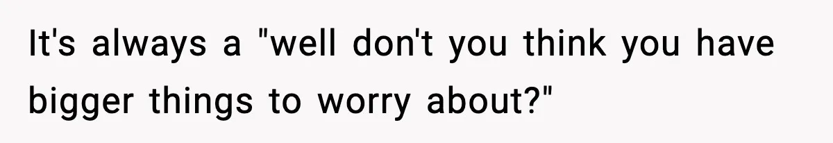 It's always a "well don't you think you have bigger things to worry about?"