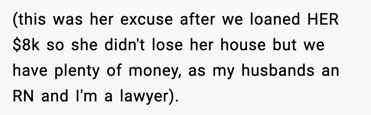 (this was her excuse after we loaned HER $8k so she didn't lose her house but we have plenty of money, as my husbands an RN and I'm a lawyer).