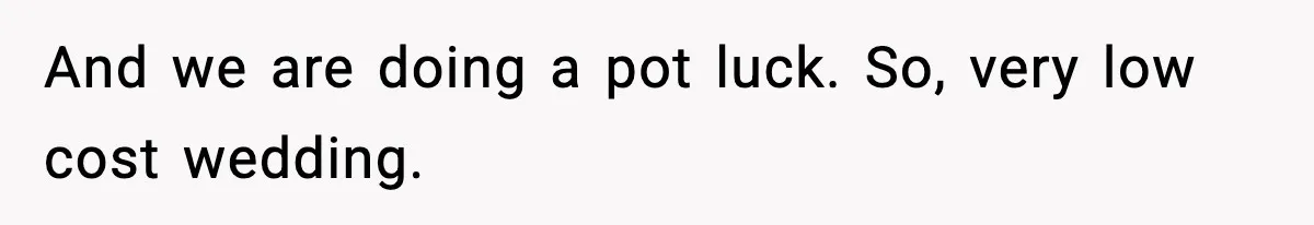 And we are doing a pot luck. So, very low cost wedding.