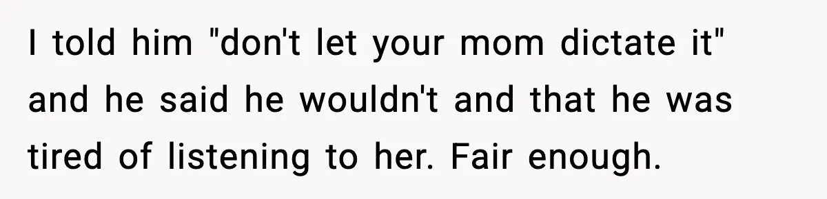 I told him "don't let your mom dictate it" and he said he wouldn't and that he was tired of listening to her. Fair enough.