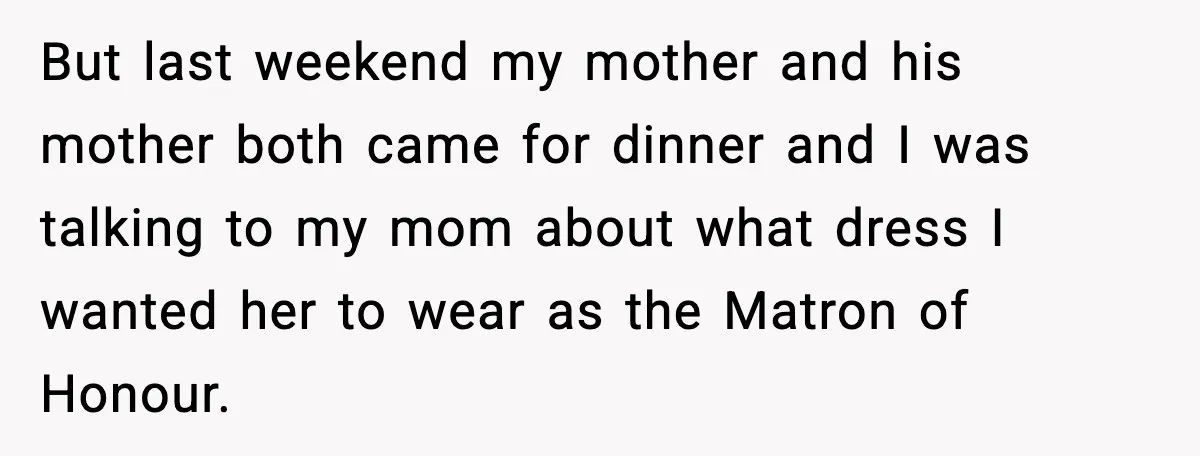 But last weekend my mother and his mother both came for dinner and I was talking to my mom about what dress I wanted her to wear as the Matron...