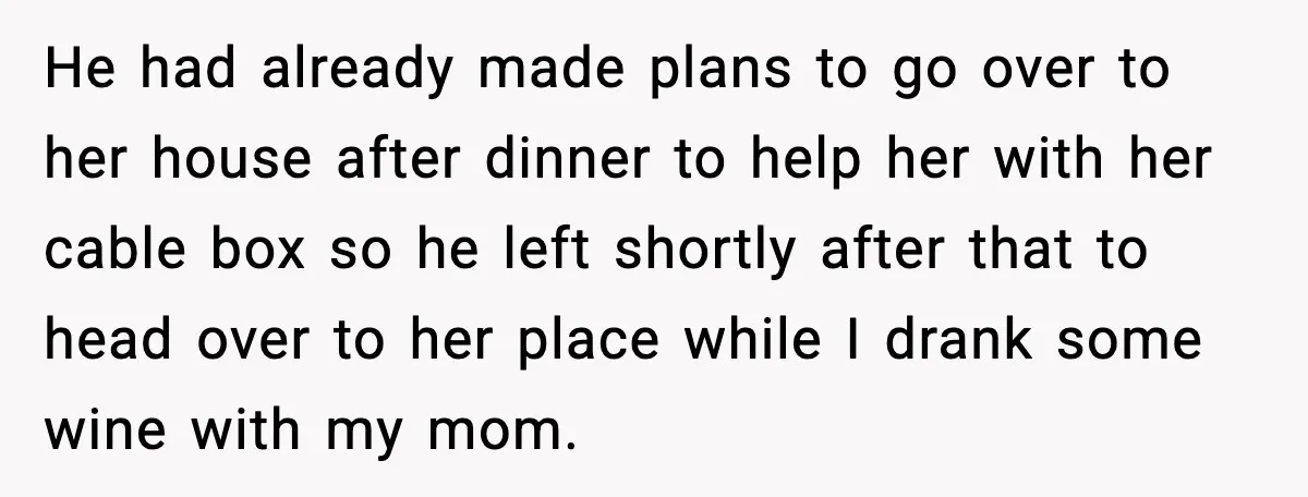 He had already made plans to go over to her house after dinner to help her with her cable box so he left shortly after that to head over to...
