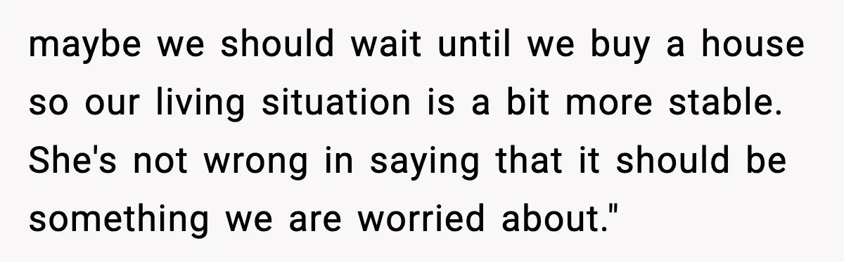 maybe we should wait until we buy a house so our living situation is a bit more stable. She's not wrong in saying that it should be something we are...