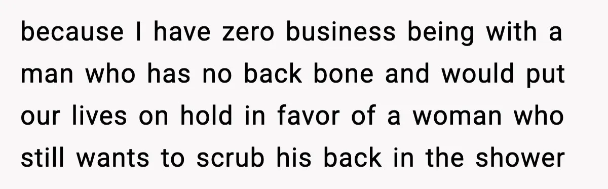 because I have zero business being with a man who has no back bone and would put our lives on hold in favor of a woman who still wants to...