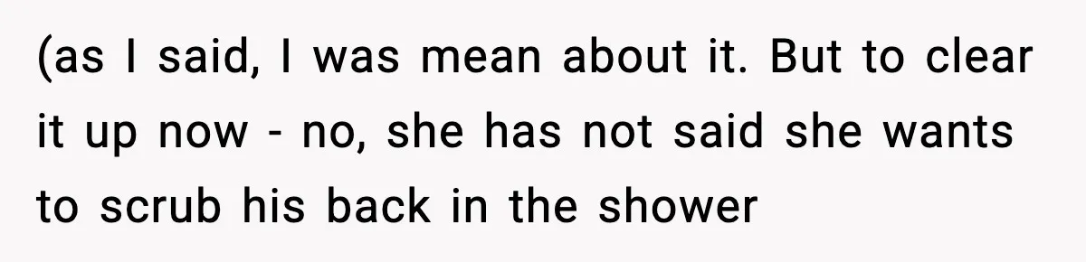 (as I said, I was mean about it. But to clear it up now - no, she has not said she wants to scrub his back in the shower