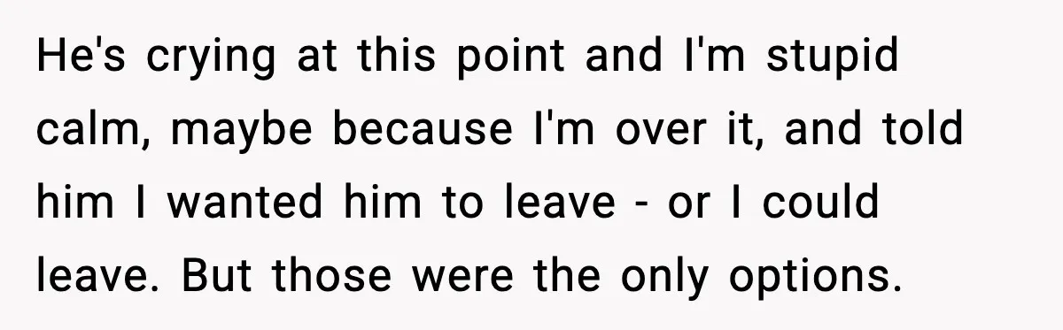 He's crying at this point and I'm stupid calm, maybe because I'm over it, and told him I wanted him to leave - or I could leave. But those were...