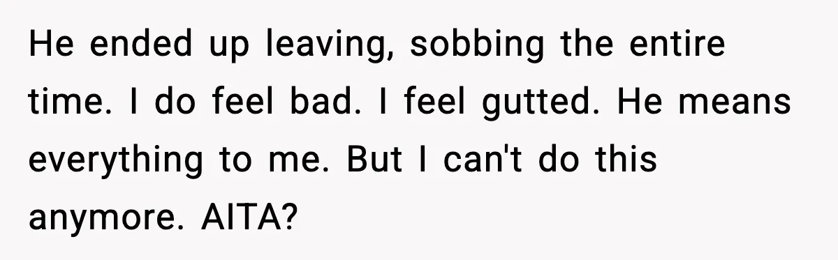 He ended up leaving, sobbing the entire time. I do feel bad. I feel gutted. He means everything to me. But I can't do this anymore. AITA?