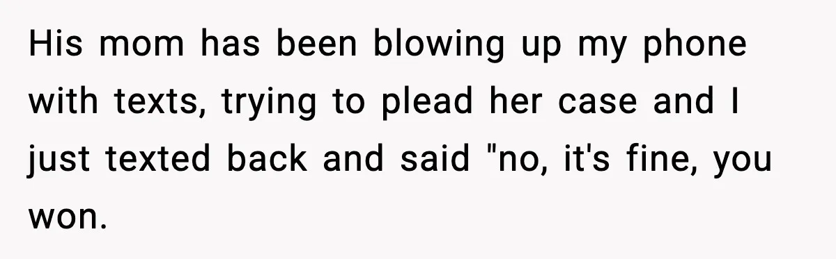 His mom has been blowing up my phone with texts, trying to plead her case and I just texted back and said "no, it's fine, you won.