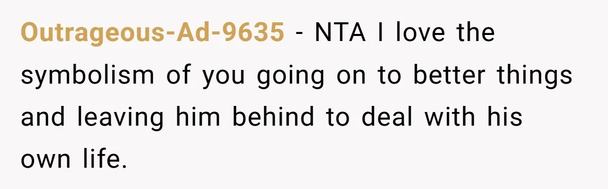 Outrageous-Ad-9635 − NTA I love the symbolism of you going on to better things and leaving him behind to deal with his own life.