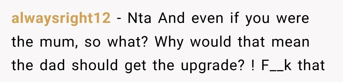 alwaysright12 − Nta And even if you were the mum, so what? Why would that mean the dad should get the upgrade? ! F__k that