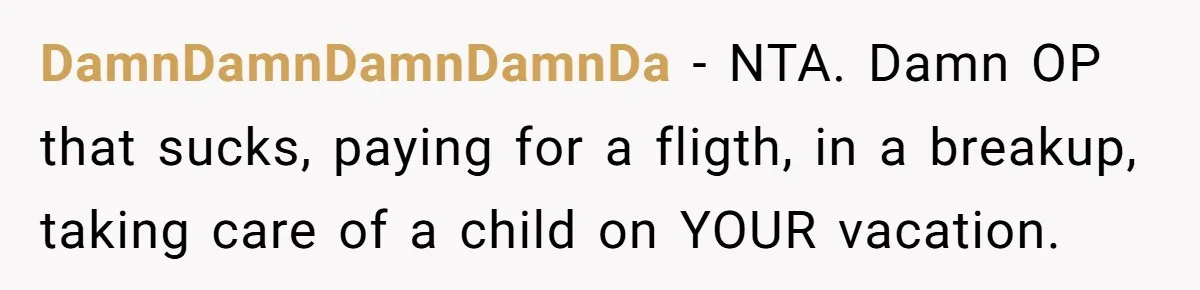 DamnDamnDamnDamnDa − NTA. Damn OP that sucks, paying for a fligth, in a breakup, taking care of a child on YOUR vacation.