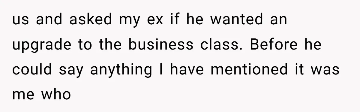 us and asked my ex if he wanted an upgrade to the business class. Before he could say anything I have mentioned it was me who