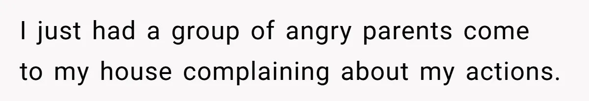 I just had a group of angry parents come to my house complaining about my actions.