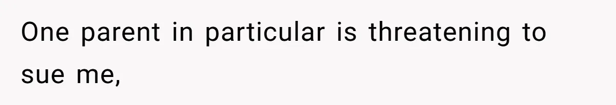 One parent in particular is threatening to sue me,