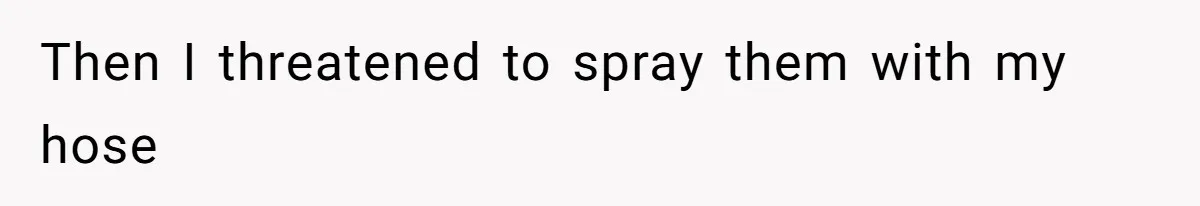 Then I threatened to spray them with my hose