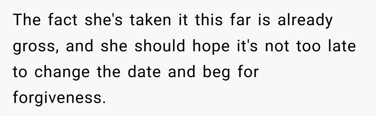 The fact she's taken it this far is already gross, and she should hope it's not too late to change the date and beg for forgiveness.