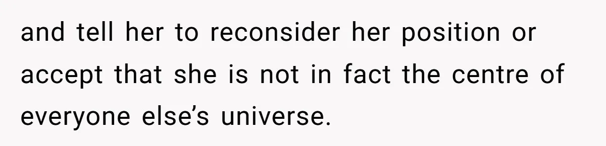 and tell her to reconsider her position or accept that she is not in fact the centre of everyone else’s universe.