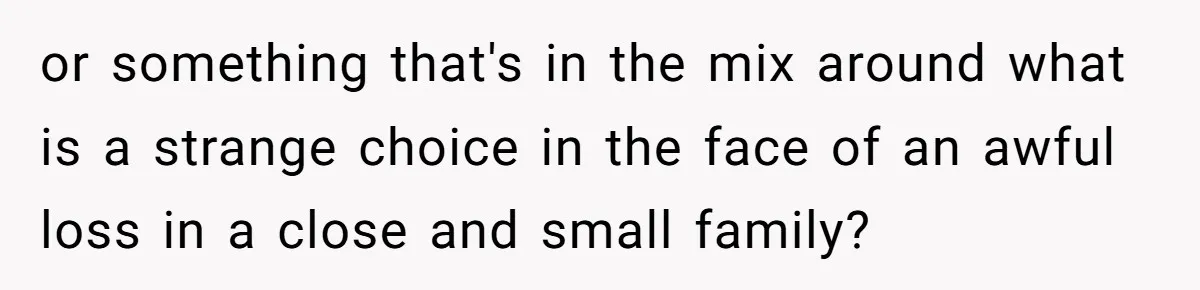or something that's in the mix around what is a strange choice in the face of an awful loss in a close and small family?