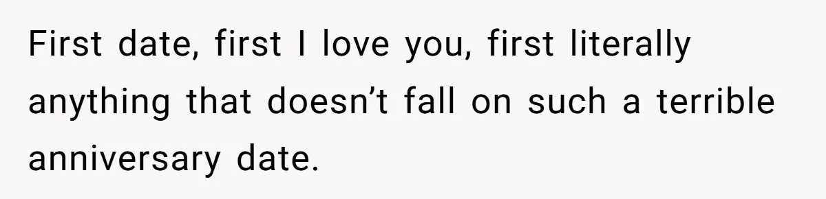 First date, first I love you, first literally anything that doesn’t fall on such a terrible anniversary date.