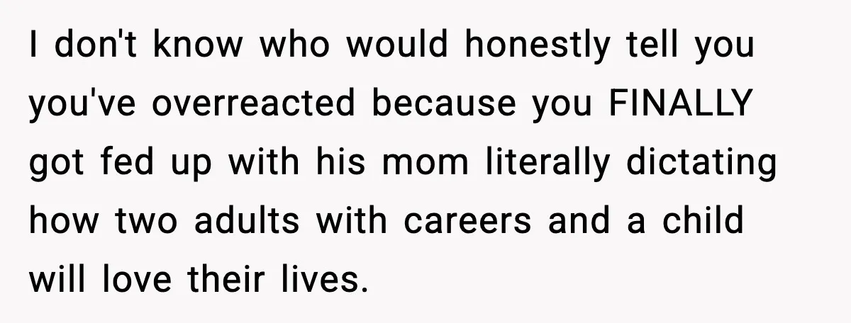 I don't know who would honestly tell you you've overreacted because you FINALLY got fed up with his mom literally dictating how two adults with careers and a child will...