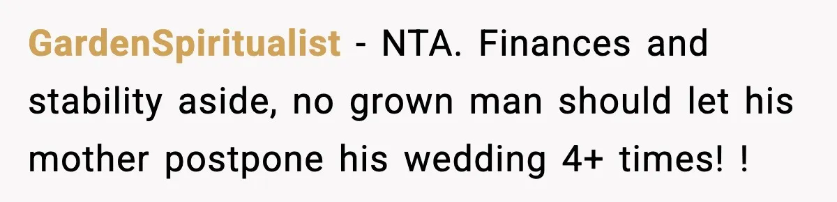 GardenSpiritualist - NTA. Finances and stability aside, no grown man should let his mother postpone his wedding 4+ times! !