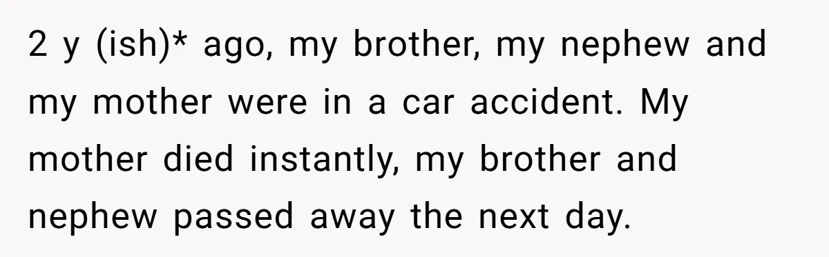2 y (ish)* ago, my brother, my nephew and my mother were in a car accident. My mother died instantly, my brother and nephew passed away the next day.