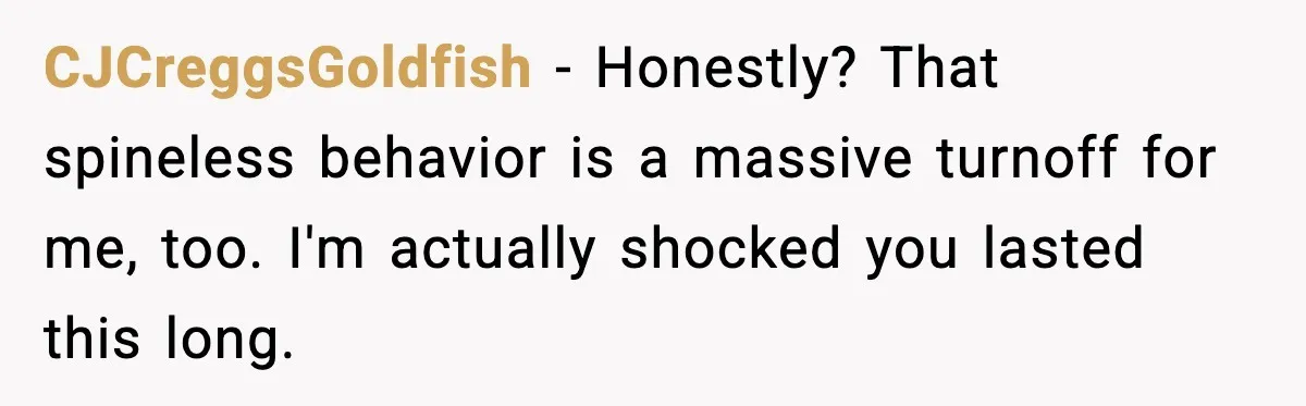 CJCreggsGoldfish - Honestly? That spineless behavior is a massive turnoff for me, too. I'm actually shocked you lasted this long.