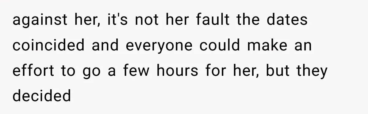 against her, it's not her fault the dates coincided and everyone could make an effort to go a few hours for her, but they decided
