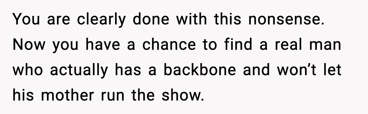 You are clearly done with this nonsense. Now you have a chance to find a real man who actually has a backbone and won’t let his mother run the show.