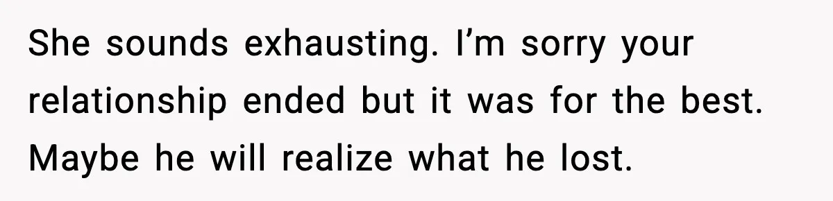 She sounds exhausting. I’m sorry your relationship ended but it was for the best. Maybe he will realize what he lost.
