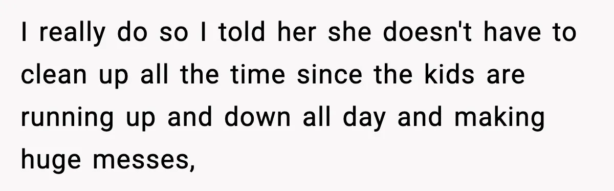 I really do so I told her she doesn't have to clean up all the time since the kids are running up and down all day and making huge messes,