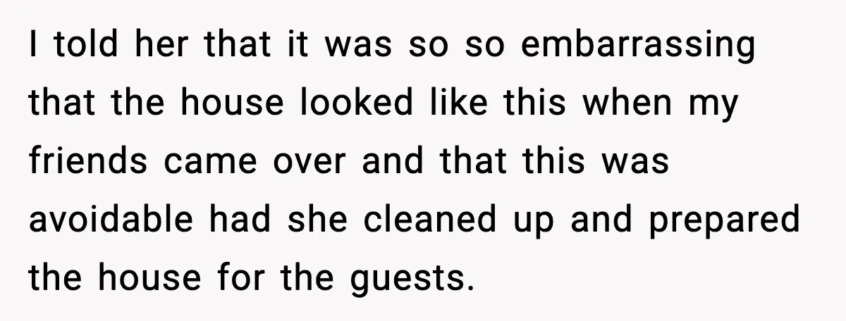 I told her that it was so so embarrassing that the house looked like this when my friends came over and that this was avoidable had she cleaned up and...