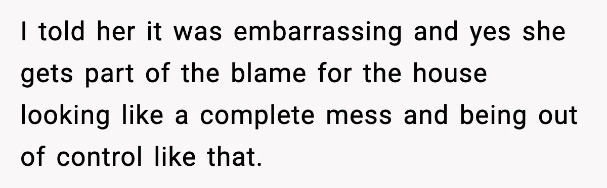 I told her it was embarrassing and yes she gets part of the blame for the house looking like a complete mess and being out of control like that.