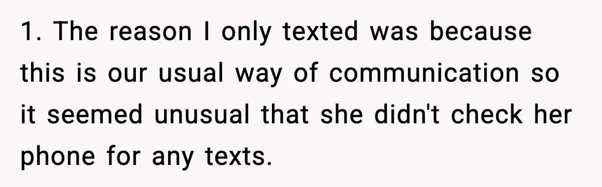 1. The reason I only texted was because this is our usual way of communication so it seemed unusual that she didn't check her phone for any texts.