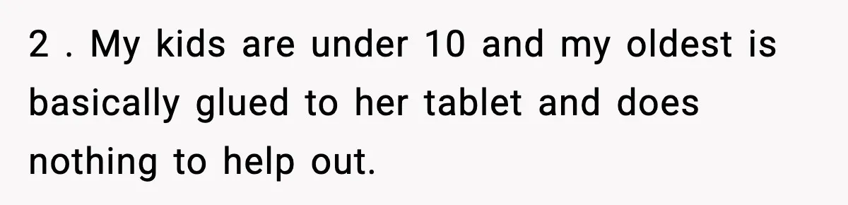 2 . My kids are under 10 and my oldest is basically glued to her tablet and does nothing to help out.