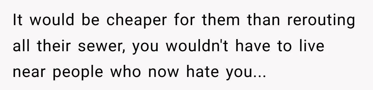 It would be cheaper for them than rerouting all their sewer, you wouldn't have to live near people who now hate you...