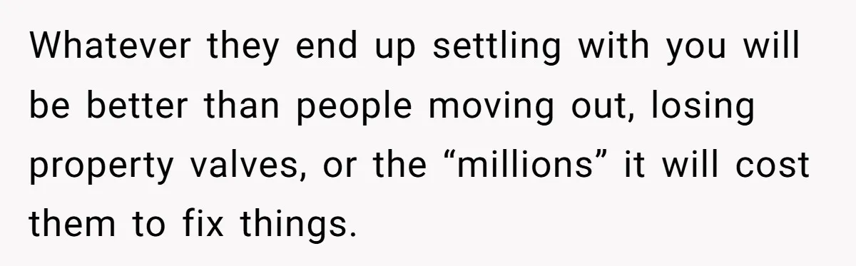 Whatever they end up settling with you will be better than people moving out, losing property valves, or the “millions” it will cost them to fix things.