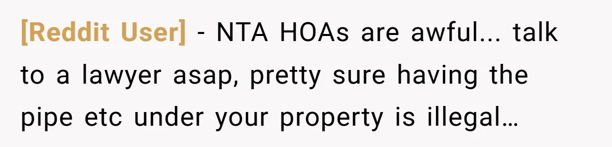 [Reddit User] − NTA HOAs are awful... talk to a lawyer asap, pretty sure having the pipe etc under your property is illegal…
