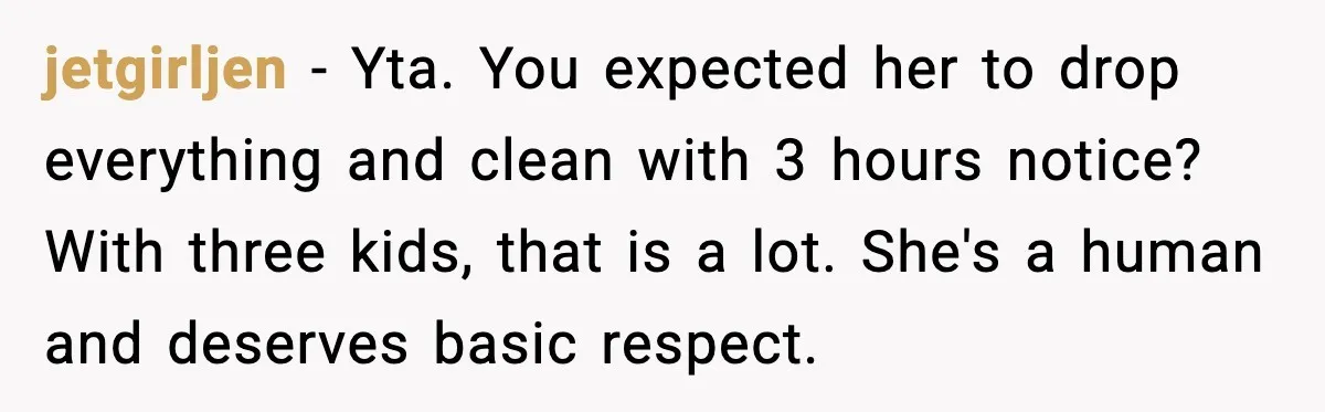 jetgirljen - Yta. You expected her to drop everything and clean with 3 hours notice? With three kids, that is a lot. She's a human and deserves basic respect.