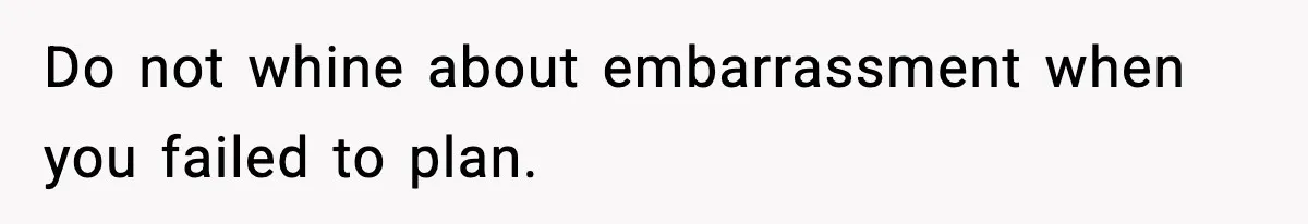 Do not whine about embarrassment when you failed to plan.
