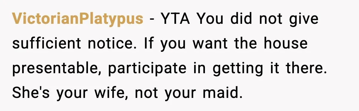 VictorianPlatypus - YTA You did not give sufficient notice. If you want the house presentable, participate in getting it there. She's your wife, not your maid.