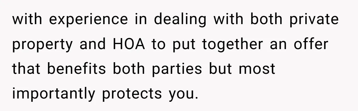 with experience in dealing with both private property and HOA to put together an offer that benefits both parties but most importantly protects you.