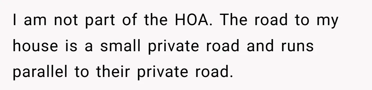 I am not part of the HOA. The road to my house is a small private road and runs parallel to their private road.